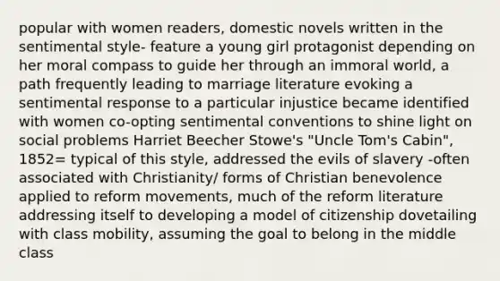 popular with women readers, domestic novels written in the sentimental style- feature a young girl protagonist depending on her moral compass to guide her through an immoral world, a path frequently leading to marriage literature evoking a sentimental response to a particular injustice became identified with women co-opting sentimental conventions to shine light on social problems Harriet Beecher Stowe's "Uncle Tom's Cabin", 1852= typical of this style, addressed the evils of slavery -often associated with Christianity/ forms of Christian benevolence applied to reform movements, much of the reform literature addressing itself to developing a model of citizenship dovetailing with class mobility, assuming the goal to belong in the middle class