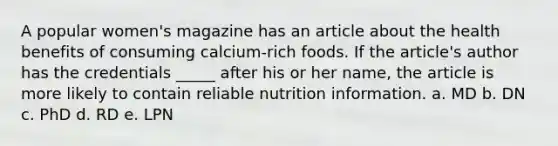 A popular women's magazine has an article about the health benefits of consuming calcium-rich foods. If the article's author has the credentials _____ after his or her name, the article is more likely to contain reliable nutrition information. a. MD b. DN c. PhD d. RD e. LPN