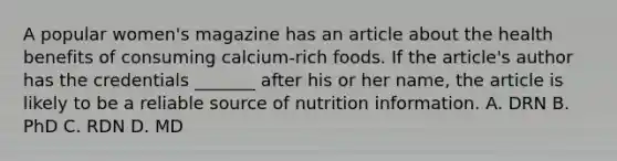 A popular women's magazine has an article about the health benefits of consuming calcium-rich foods. If the article's author has the credentials _______ after his or her name, the article is likely to be a reliable source of nutrition information. A. DRN B. PhD C. RDN D. MD