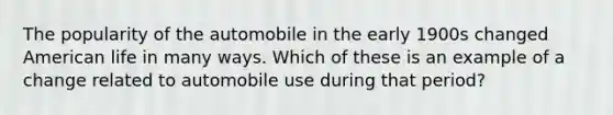 The popularity of the automobile in the early 1900s changed American life in many ways. Which of these is an example of a change related to automobile use during that period?