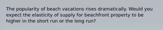 The popularity of beach vacations rises dramatically. Would you expect the elasticity of supply for beachfront property to be higher in the short run or the long run?