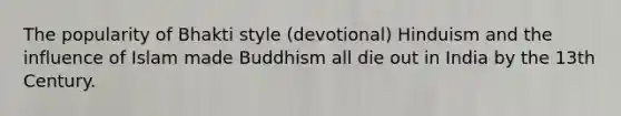 The popularity of Bhakti style (devotional) Hinduism and the influence of Islam made Buddhism all die out in India by the 13th Century.