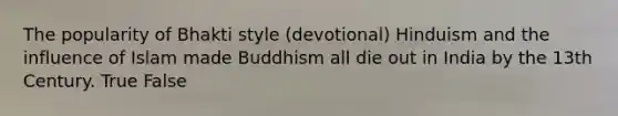 The popularity of Bhakti style (devotional) Hinduism and the influence of Islam made Buddhism all die out in India by the 13th Century. True False