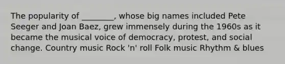 The popularity of ________, whose big names included Pete Seeger and Joan Baez, grew immensely during the 1960s as it became the musical voice of democracy, protest, and social change. Country music Rock 'n' roll Folk music Rhythm & blues