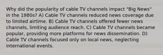 Why did the popularity of cable TV channels impact "Big News" in the 1980s? A) Cable TV channels reduced news coverage due to limited airtime. B) Cable TV channels offered fewer news channels, limiting audience reach. C) Cable TV channels became popular, providing more platforms for news dissemination. D) Cable TV channels focused only on local news, neglecting international events.