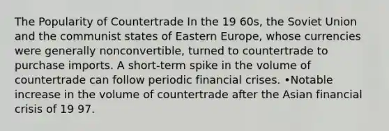 The Popularity of Countertrade In the 19 60s, the Soviet Union and the communist states of Eastern Europe, whose currencies were generally nonconvertible, turned to countertrade to purchase imports. A short-term spike in the volume of countertrade can follow periodic financial crises. •Notable increase in the volume of countertrade after the Asian financial crisis of 19 97.