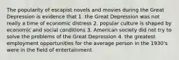 The popularity of escapist novels and movies during the Great Depression is evidence that 1. the Great Depression was not really a time of economic distress 2. popular culture is shaped by economic and social conditions 3. American society did not try to solve the problems of the Great Depression 4. the greatest employment opportunities for the average person in the 1930's were in the field of entertainment