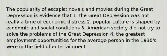 The popularity of escapist novels and movies during the Great Depression is evidence that 1. the Great Depression was not really a time of economic distress 2. popular culture is shaped by economic and social conditions 3. American society did not try to solve the problems of the Great Depression 4. the greatest employment opportunities for the average person in the 1930's were in the field of entertainment