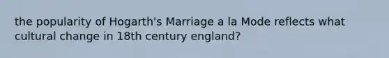 the popularity of Hogarth's Marriage a la Mode reflects what cultural change in 18th century england?