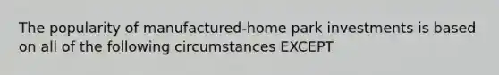 The popularity of manufactured-home park investments is based on all of the following circumstances EXCEPT