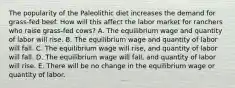 The popularity of the Paleolithic diet increases the demand for grass-fed beef. How will this affect the labor market for ranchers who raise grass-fed cows? A. The equilibrium wage and quantity of labor will rise. B. The equilibrium wage and quantity of labor will fall. C. The equilibrium wage will rise, and quantity of labor will fall. D. The equilibrium wage will fall, and quantity of labor will rise. E. There will be no change in the equilibrium wage or quantity of labor.