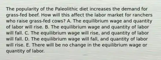 The popularity of the Paleolithic diet increases the demand for grass-fed beef. How will this affect the labor market for ranchers who raise grass-fed cows? A. The equilibrium wage and quantity of labor will rise. B. The equilibrium wage and quantity of labor will fall. C. The equilibrium wage will rise, and quantity of labor will fall. D. The equilibrium wage will fall, and quantity of labor will rise. E. There will be no change in the equilibrium wage or quantity of labor.