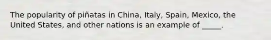 The popularity of piñatas in China, Italy, Spain, Mexico, the United States, and other nations is an example of _____.