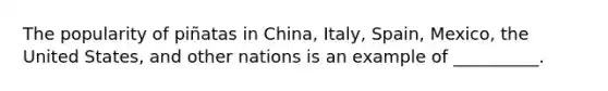The popularity of piñatas in China, Italy, Spain, Mexico, the United States, and other nations is an example of __________.