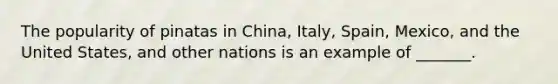 The popularity of pinatas in China, Italy, Spain, Mexico, and the United States, and other nations is an example of _______.