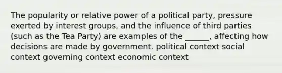 The popularity or relative power of a political party, pressure exerted by interest groups, and the influence of third parties (such as the Tea Party) are examples of the ______, affecting how decisions are made by government. political context social context governing context economic context