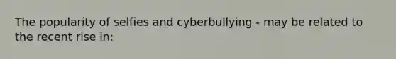 The popularity of selfies and cyberbullying - may be related to the recent rise in: