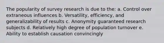 The popularity of survey research is due to the: a. Control over extraneous influences b. Versatility, efficiency, and generalizability of results c. Anonymity guaranteed research subjects d. Relatively high degree of population turnover e. Ability to establish causation convincingly