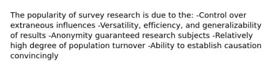 The popularity of survey research is due to the: -Control over extraneous influences -Versatility, efficiency, and generalizability of results -Anonymity guaranteed research subjects -Relatively high degree of population turnover -Ability to establish causation convincingly