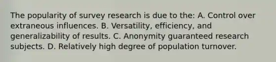 The popularity of survey research is due to the: A. Control over extraneous influences. B. Versatility, efficiency, and generalizability of results. C. Anonymity guaranteed research subjects. D. Relatively high degree of population turnover.