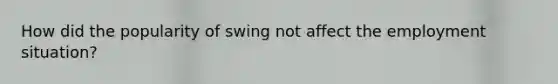 How did the popularity of swing not affect the employment situation?