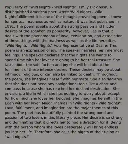 Popularity of "Wild Nights - Wild Nights": Emily Dickinson, a distinguished American poet, wrote 'Wild nights - Wild Nightsfulfillment It is one of the thought-provoking poems known for spiritual madness as well as nature. It was first published in 1891. The poem speaks about the strong passion and hidden desires of the speaker. Its popularity, however, lies in that it deals with the phenomenon of love, exhilaration, and association of these things with the madness as well as the life hereafter. "Wild Nights - Wild Nights" As a Representative of Desire: This poem is an expression of joy. The speaker narrates her innermost feelings. The speaker declares that the nights she wants to spend time with her lover are going to be her real treasure. She talks about the satisfaction and joy she will feel about the fulfillment of these intense desires. These desires may be about intimacy, religious, or can also be linked to death. Throughout the poem, she imagines herself with her mate. She also declares that she does not need any navigational tools like a chart and compass because she has reached her desired destination. She envisions a life in which she has nothing to worry about, except for how much she loves her beloved. She imagines herself in the Eden with her lover. Major Themes in "Wild Nights - Wild Nights": Love, fulfillment, and imagination are the major themes of this poem. The poet has beautifully painted the strong bond and passion of two lovers in this literary piece. Her desire is so strong and dominating that it directs her to find a direction for it. Being with the person whom she loves desperately will bring endless joy into her life. Therefore, she calls the nights of their union as "wild nights."