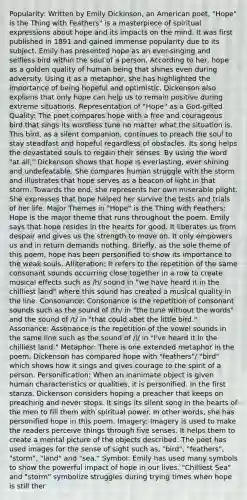 Popularity: Written by Emily Dickinson, an American poet, "Hope" is the Thing with Feathers" is a masterpiece of spiritual expressions about hope and its impacts on the mind. It was first published in 1891 and gained immense popularity due to its subject. Emily has presented hope as an ever-singing and selfless bird within the soul of a person. According to her, hope as a golden quality of human being that shines even during adversity. Using it as a metaphor, she has highlighted the importance of being hopeful and optimistic. Dickenson also explains that only hope can help us to remain positive during extreme situations. Representation of "Hope" as a God-gifted Quality: The poet compares hope with a free and courageous bird that sings its wordless tune no matter what the situation is. This bird, as a silent companion, continues to preach the soul to stay steadfast and hopeful regardless of obstacles. Its song helps the devastated souls to regain their senses. By using the word "at all," Dickenson shows that hope is everlasting, ever shining and undefeatable. She compares human struggle with the storm and illustrates that hope serves as a beacon of light in that storm. Towards the end, she represents her own miserable plight. She expresses that hope helped her survive the tests and trials of her life. Major Themes in "Hope" is the Thing with Feathers: Hope is the major theme that runs throughout the poem. Emily says that hope resides in the hearts for good. It liberates us from despair and gives us the strength to move on. It only empowers us and in return demands nothing. Briefly, as the sole theme of this poem, hope has been personified to show its importance to the weak souls. Alliteration: It refers to the repetition of the same consonant sounds occurring close together in a row to create musical effects such as /h/ sound in "we have heard it in the chilliest land" where this sound has created a musical quality in the line. Consonance: Consonance is the repetition of consonant sounds such as the sound of /th/ in "the tune without the words" and the sound of /t/ in "that could abet the little bird." Assonance: Assonance is the repetition of the vowel sounds in the same line such as the sound of /i/ in "I've heard it in the chilliest land." Metaphor: There is one extended metaphor in the poem. Dickenson has compared hope with "feathers"/ "bird" which shows how it sings and gives courage to the spirit of a person. Personification: When an inanimate object is given human characteristics or qualities, it is personified. In the first stanza, Dickenson considers hoping a preacher that keeps on preaching and never stops. It sings its silent song in the hearts of the men to fill them with spiritual power. In other words, she has personified hope in this poem. Imagery: Imagery is used to make the readers perceive things through five senses. It helps them to create a mental picture of the objects described. The poet has used images for the sense of sight such as, "bird", "feathers", "storm", "land" and "sea." Symbol: Emily has used many symbols to show the powerful impact of hope in our lives. "Chilliest Sea" and "storm" symbolize struggles during trying times when hope is still ther
