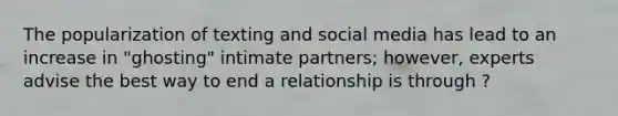 The popularization of texting and social media has lead to an increase in "ghosting" intimate partners; however, experts advise the best way to end a relationship is through ?