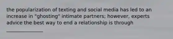 the popularization of texting and social media has led to an increase in "ghosting" intimate partners; however, experts advice the best way to end a relationship is through _______________