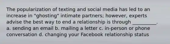 The popularization of texting and social media has led to an increase in "ghosting" intimate partners; however, experts advise the best way to end a relationship is through __________. a. sending an email b. mailing a letter c. in-person or phone conversation d. changing your Facebook relationship status