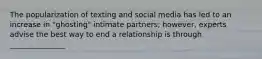 The popularization of texting and social media has led to an increase in "ghosting" intimate partners; however, experts advise the best way to end a relationship is through _______________