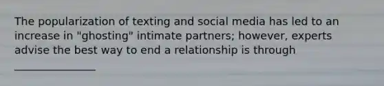 The popularization of texting and social media has led to an increase in "ghosting" intimate partners; however, experts advise the best way to end a relationship is through _______________