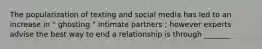 The popularization of texting and social media has led to an increase in " ghosting " intimate partners ; however experts advise the best way to end a relationship is through _______