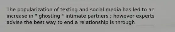 The popularization of texting and social media has led to an increase in " ghosting " intimate partners ; however experts advise the best way to end a relationship is through _______