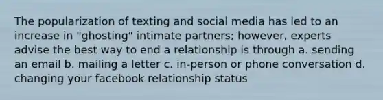 The popularization of texting and social media has led to an increase in "ghosting" intimate partners; however, experts advise the best way to end a relationship is through a. sending an email b. mailing a letter c. in-person or phone conversation d. changing your facebook relationship status