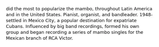 did the most to popularize the mambo, throughout Latin America and in the United States. Pianist, organist, and bandleader. 1948- settled in Mexico City, a popular destination for expatriate Cubans. Influenced by big band recordings, formed his own group and began recording a series of mambo singles for the Mexican branch of RCA Victor.