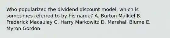 Who popularized the dividend discount model, which is sometimes referred to by his name? A. Burton Malkiel B. Frederick Macaulay C. Harry Markowitz D. Marshall Blume E. Myron Gordon