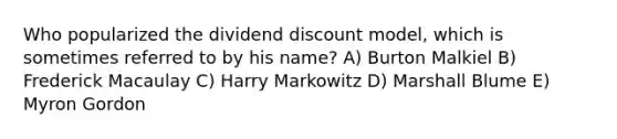 Who popularized the dividend discount model, which is sometimes referred to by his name? A) Burton Malkiel B) Frederick Macaulay C) Harry Markowitz D) Marshall Blume E) Myron Gordon