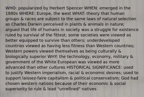 WHO: popularized by Herbert Spencer WHEN: emerged in the 1880s WHERE: Europe, the west WHAT: theory that human groups & races are subject to the same laws of natural selection as Charles Darwin perceived in plants & animals in nature; argued that life of humans in society was a struggle for existence ruled by survival of the fittest; some societies were viewed as better equipped to survive than others; underdeveloped countries viewed as having less fitness than Western countries; Western powers viewed themselves as being culturally & biologically superior WHY: the technology, economy, military & government of the White European was viewed as more advanced than other cultures HISTORICAL SIGNIFICANCE: used to justify Western imperialism, racial & economic desires; used to support laissez-faire capitalism & political conservatism; God had chosen western nations because of their economic & social superiority to rule & lead "unrefined" natives