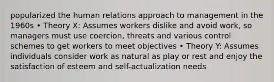 popularized the human relations approach to management in the 1960s • Theory X: Assumes workers dislike and avoid work, so managers must use coercion, threats and various control schemes to get workers to meet objectives • Theory Y: Assumes individuals consider work as natural as play or rest and enjoy the satisfaction of esteem and self-actualization needs