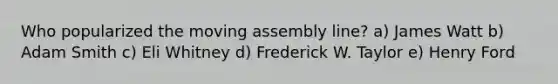 Who popularized the moving assembly line? a) James Watt b) Adam Smith c) Eli Whitney d) Frederick W. Taylor e) Henry Ford