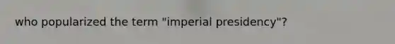 who popularized the term "imperial presidency"?