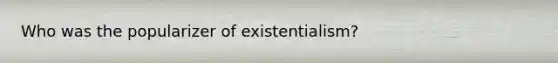 Who was the popularizer of existentialism?