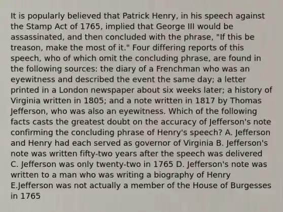 It is popularly believed that Patrick Henry, in his speech against the Stamp Act of 1765, implied that George III would be assassinated, and then concluded with the phrase, "If this be treason, make the most of it." Four differing reports of this speech, who of which omit the concluding phrase, are found in the following sources: the diary of a Frenchman who was an eyewitness and described the event the same day; a letter printed in a London newspaper about six weeks later; a history of Virginia written in 1805; and a note written in 1817 by Thomas Jefferson, who was also an eyewitness. Which of the following facts casts the greatest doubt on the accuracy of Jefferson's note confirming the concluding phrase of Henry's speech? A. Jefferson and Henry had each served as governor of Virginia B. Jefferson's note was written fifty-two years after the speech was delivered C. Jefferson was only twenty-two in 1765 D. Jefferson's note was written to a man who was writing a biography of Henry E.Jefferson was not actually a member of the House of Burgesses in 1765