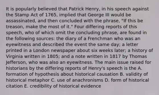 It is popularly believed that Patrick Henry, in his speech against the <a href='https://www.questionai.com/knowledge/koktqEwTLN-stamp-act' class='anchor-knowledge'>stamp act</a> of 1765, implied that George III would be assassinated, and then concluded with the phrase, "If this be treason, make the most of it." Four differing reports of this speech, who of which omit the concluding phrase, are found in the following sources: the diary of a Frenchman who was an eyewitness and described the event the same day; a letter printed in a London newspaper about six weeks later; a history of Virginia written in 1805; and a note written in 1817 by <a href='https://www.questionai.com/knowledge/kHyncoPsXv-thomas-jefferson' class='anchor-knowledge'>thomas jefferson</a>, who was also an eyewitness. The main issue raised for historians by the differing reports of Henry's speech is the A. formation of hypothesis about historical causation B. validity of historical metaphor C. use of anachronisms D. form of historical citation E. credibility of historical evidence