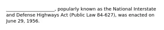 _____________________, popularly known as the National Interstate and Defense Highways Act (Public Law 84-627), was enacted on June 29, 1956.