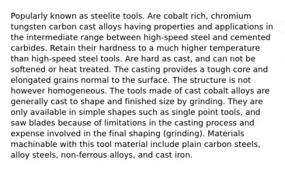 Popularly known as steelite tools. Are cobalt rich, chromium tungsten carbon cast alloys having properties and applications in the intermediate range between high-speed steel and cemented carbides. Retain their hardness to a much higher temperature than high-speed steel tools. Are hard as cast, and can not be softened or heat treated. The casting provides a tough core and elongated grains normal to the surface. The structure is not however homogeneous. The tools made of cast cobalt alloys are generally cast to shape and finished size by grinding. They are only available in simple shapes such as single point tools, and saw blades because of limitations in the casting process and expense involved in the final shaping (grinding). Materials machinable with this tool material include plain carbon steels, alloy steels, non-ferrous alloys, and cast iron.