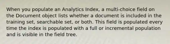 When you populate an Analytics Index, a multi-choice field on the Document object lists whether a document is included in the training set, searchable set, or both. This field is populated every time the index is populated with a full or incremental population and is visible in the field tree.