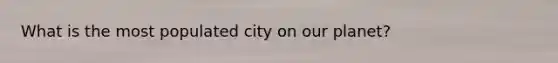 What is the most populated city on our planet?