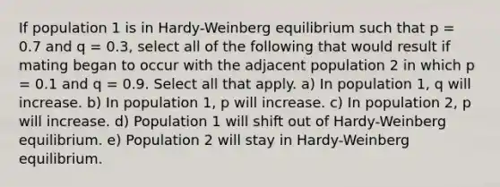 If population 1 is in Hardy-Weinberg equilibrium such that p = 0.7 and q = 0.3, select all of the following that would result if mating began to occur with the adjacent population 2 in which p = 0.1 and q = 0.9. Select all that apply. a) In population 1, q will increase. b) In population 1, p will increase. c) In population 2, p will increase. d) Population 1 will shift out of Hardy-Weinberg equilibrium. e) Population 2 will stay in Hardy-Weinberg equilibrium.